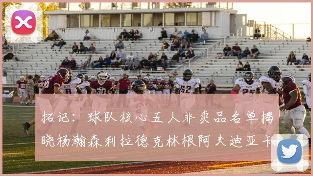 拓记：球队核心五人非卖品名单揭晓杨瀚森利拉德克林根阿夫迪亚卡马拉成未来基石