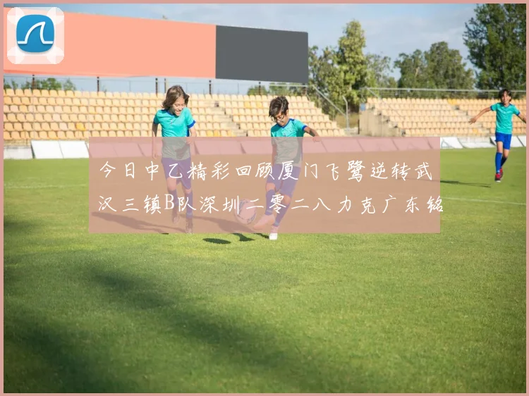 今日中乙精彩回顾厦门飞鹭逆转武汉三镇B队深圳二零二八力克广东铭途