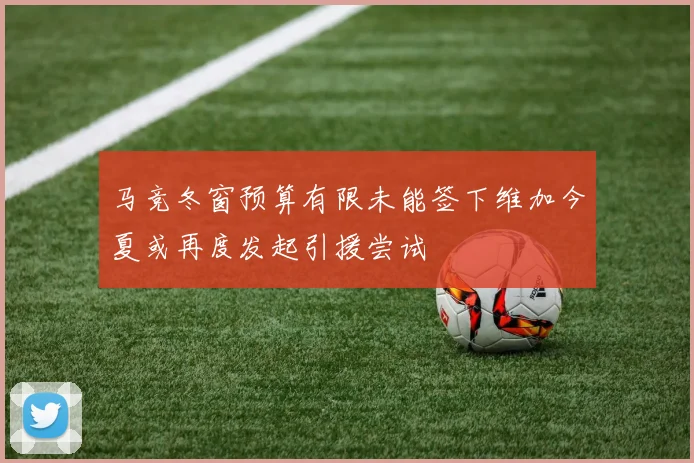 马竞冬窗预算有限未能签下维加今夏或再度发起引援尝试