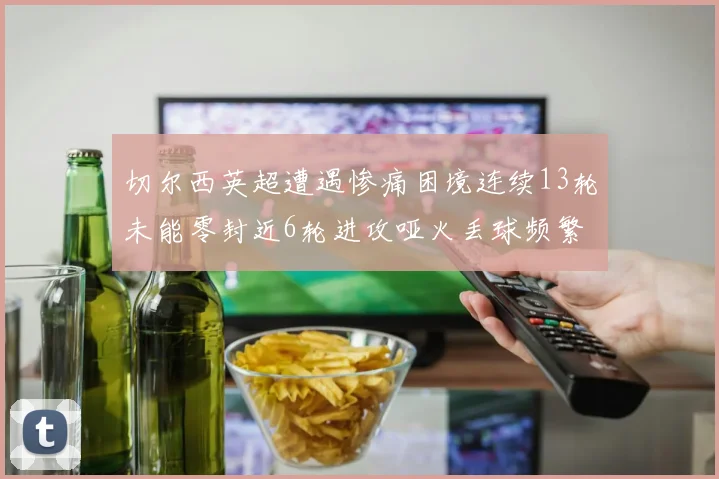切尔西英超遭遇惨痛困境连续13轮未能零封近6轮进攻哑火丢球频繁