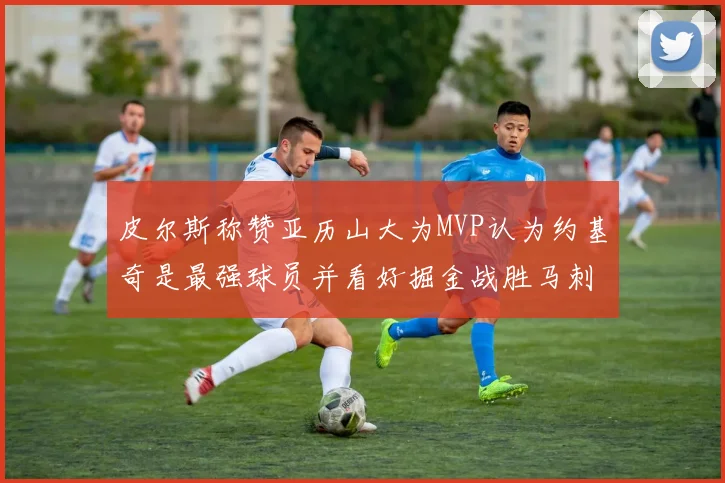 皮尔斯称赞亚历山大为MVP认为约基奇是最强球员并看好掘金战胜马刺