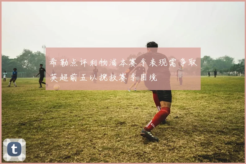 希勒点评利物浦本赛季表现需争取英超前五以挽救赛季困境