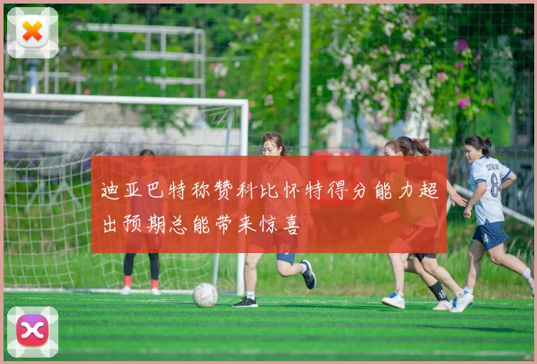 迪亚巴特称赞科比怀特得分能力超出预期总能带来惊喜