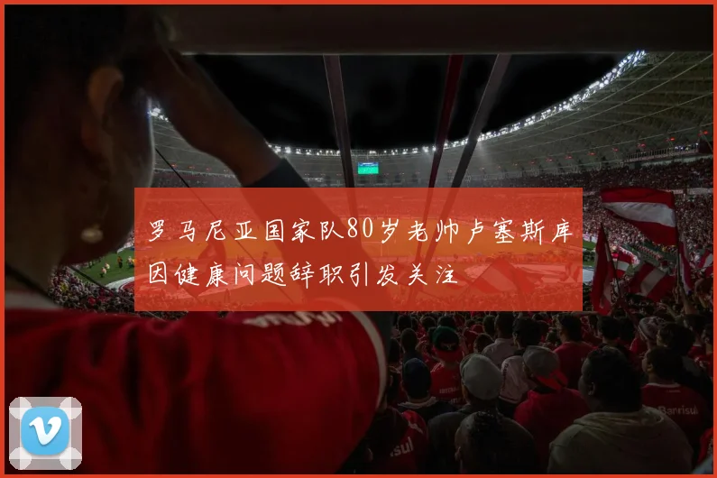 罗马尼亚国家队80岁老帅卢塞斯库因健康问题辞职引发关注