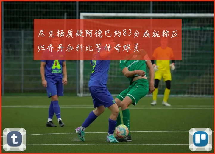 尼克杨质疑阿德巴约83分成就称应归乔丹和科比等传奇球员