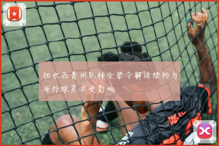 切尔西青训队转会禁令解读续约与海外球员不受影响