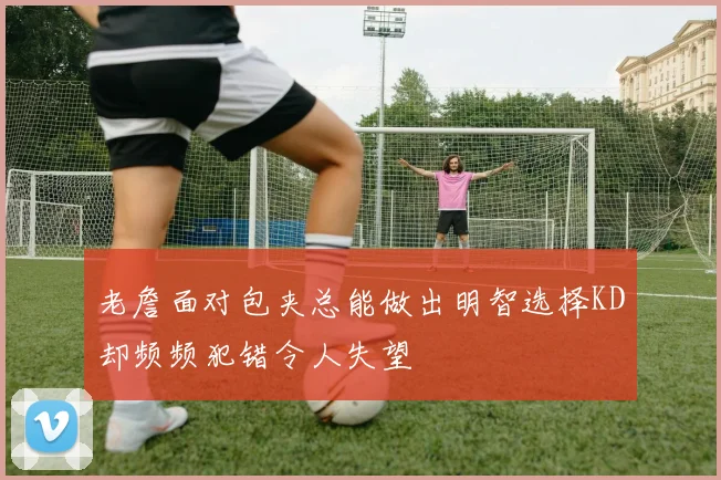 老詹面对包夹总能做出明智选择KD却频频犯错令人失望