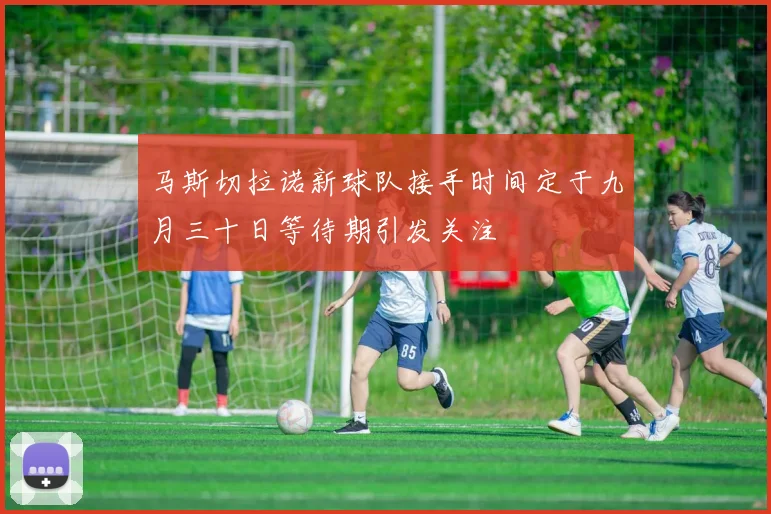 马斯切拉诺新球队接手时间定于九月三十日等待期引发关注