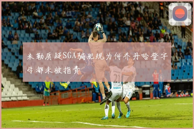 米勒质疑SGA骗犯规为何乔丹哈登字母都未被指责