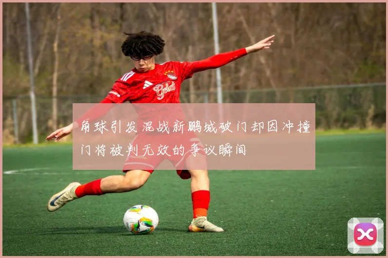 角球引发混战新鹏城破门却因冲撞门将被判无效的争议瞬间