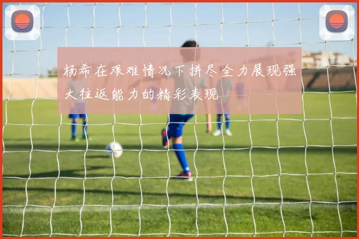 杨希在艰难情况下拼尽全力展现强大往返能力的精彩表现