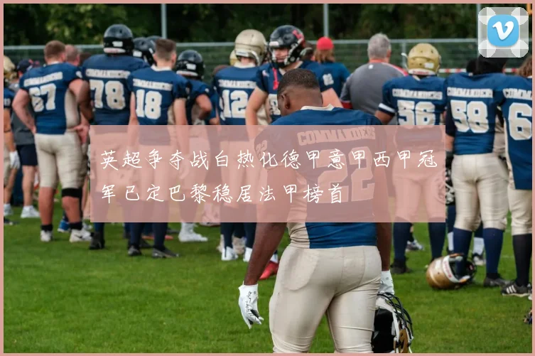 英超争夺战白热化德甲意甲西甲冠军已定巴黎稳居法甲榜首