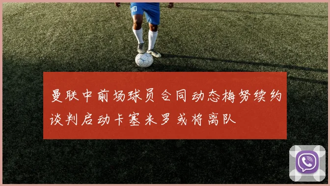 曼联中前场球员合同动态梅努续约谈判启动卡塞米罗或将离队