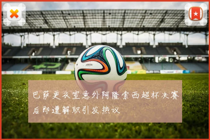巴萨更衣室意外阿隆索西超杯决赛后即遭解职引发热议