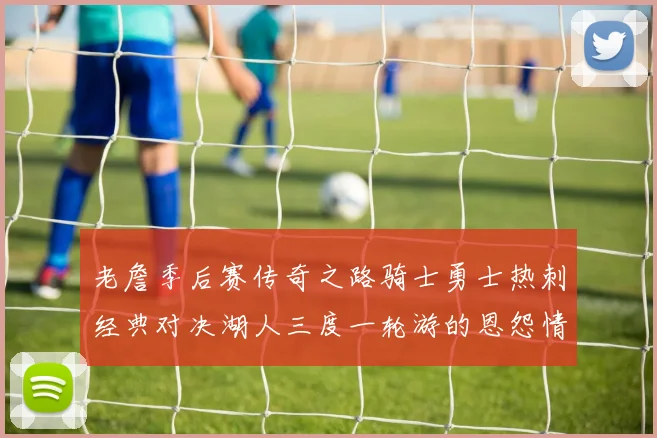 老詹季后赛传奇之路骑士勇士热刺经典对决湖人三度一轮游的恩怨情仇