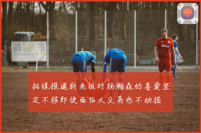 拓媒报道新老板对杨瀚森的喜爱坚定不移即使面临大交易也不动摇