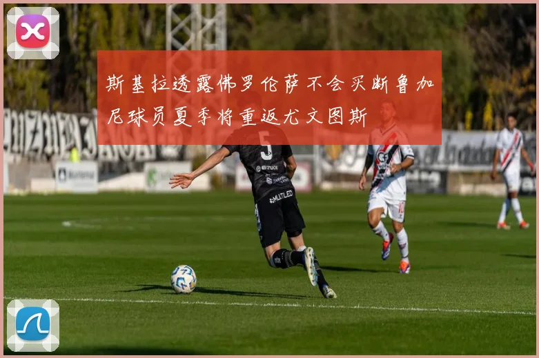 斯基拉透露佛罗伦萨不会买断鲁加尼球员夏季将重返尤文图斯