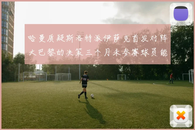 哈曼质疑斯洛特派伊萨克首发对阵大巴黎的决策三个月未参赛球员能否胜任