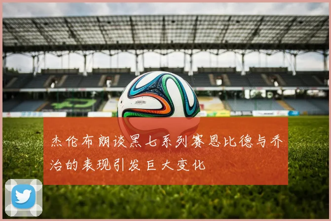 杰伦布朗谈黑七系列赛恩比德与乔治的表现引发巨大变化