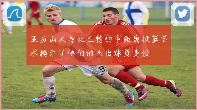亚历山大与杜兰特的中距离投篮艺术揭示了他们的杰出球员身份