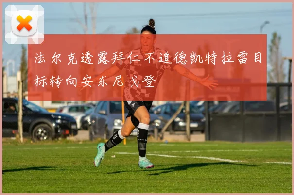 法尔克透露拜仁不追德凯特拉雷目标转向安东尼戈登