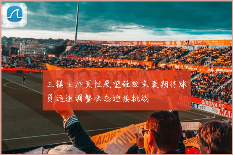 三镇主帅莫拉展望强敌来袭期待球员迅速调整状态迎接挑战