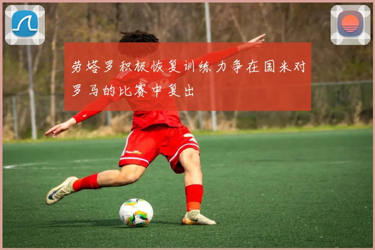 劳塔罗积极恢复训练力争在国米对罗马的比赛中复出