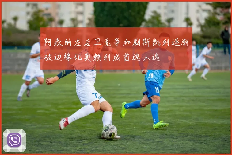 阿森纳左后卫竞争加剧斯凯利逐渐被边缘化奥赖利成首选人选