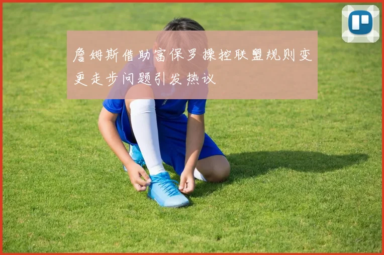 詹姆斯借助富保罗操控联盟规则变更走步问题引发热议